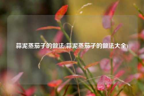 蒜泥蒸茄子的做法(蒜泥蒸茄子的做法大全)